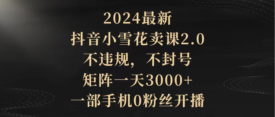 (9639期)2024最新抖音小雪花卖课2.0 不违规 不封号 矩阵一天3000+一部手机0粉丝开播-观棋网创