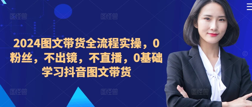 ​​​​​​2024图文带货全流程实操，0粉丝，不出镜，不直播，0基础学习抖音图文带货-观棋网创