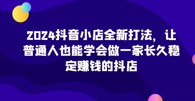2024抖音小店全新打法，让普通人也能学会做一家长久稳定赚钱的抖店(更新)-观棋网创