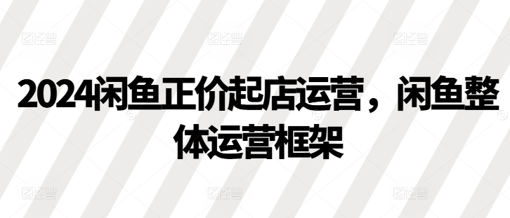 2024闲鱼正价起店运营，闲鱼整体运营框架-观棋网创