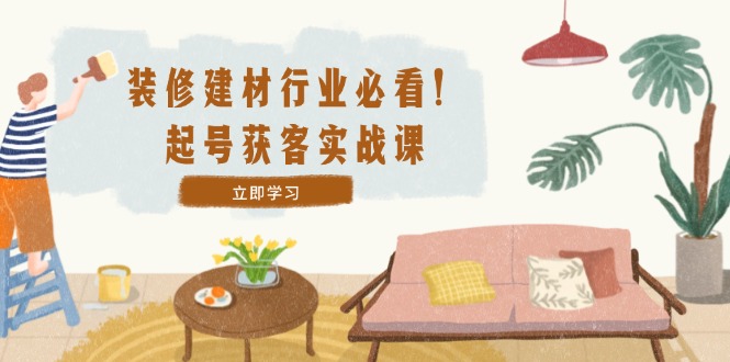 装修-建材行业必看！起号获客实战课：精准定位+爆款视频+高效运营-观棋网创
