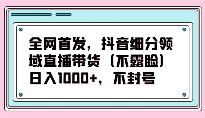 全网首发，抖音细分领域直播带货(不露脸)项目，日入1000+，不封号-观棋网创