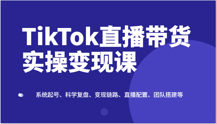 TikTok直播带货实操变现课：系统起号、科学复盘、变现链路、直播配置、团队搭建等-观棋网创