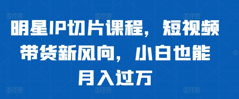 明星IP切片课程，短视频带货新风向，小白也能月入过万-观棋网创