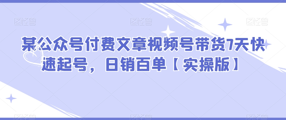 某公众号付费文章视频号带货7天快速起号，日销百单【实操版】-观棋网创